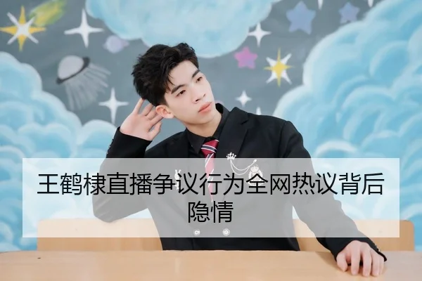 王鹤棣直播争议行为全网热议背后隐情